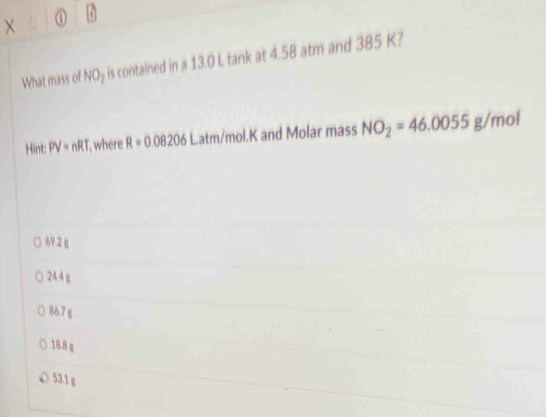 What mass of NO_2 is contained in a 13.0 L tank at 4.58 atm and 385 K?
Hint: PV=nRT where R=0.08206Latm/mol.K and Molar mass NO_2=46.0055g/mol
69.2 g
24.4 g
86.7 g
18.8 g
53.1 g