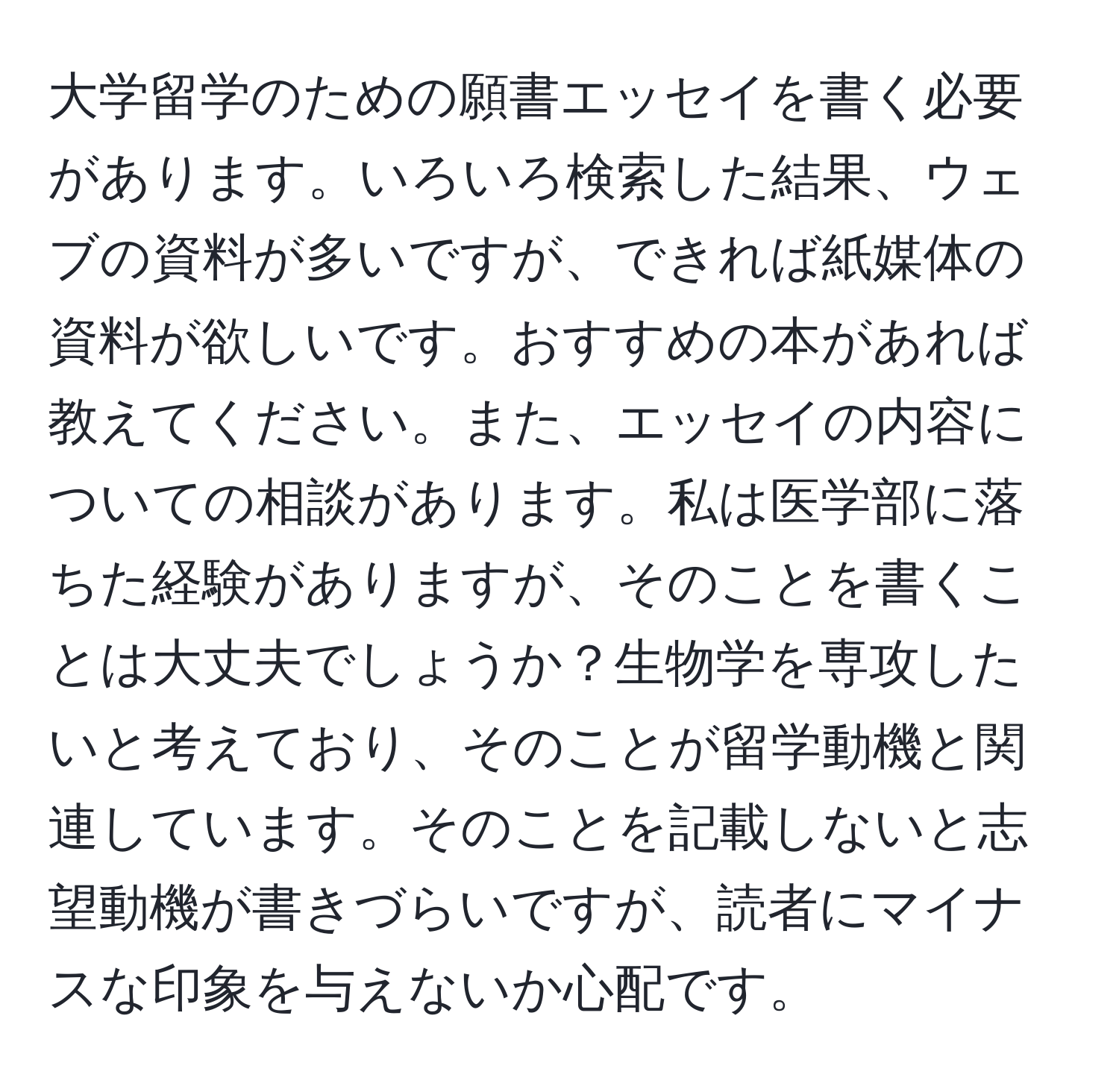 大学留学のための願書エッセイを書く必要があります。いろいろ検索した結果、ウェブの資料が多いですが、できれば紙媒体の資料が欲しいです。おすすめの本があれば教えてください。また、エッセイの内容についての相談があります。私は医学部に落ちた経験がありますが、そのことを書くことは大丈夫でしょうか？生物学を専攻したいと考えており、そのことが留学動機と関連しています。そのことを記載しないと志望動機が書きづらいですが、読者にマイナスな印象を与えないか心配です。