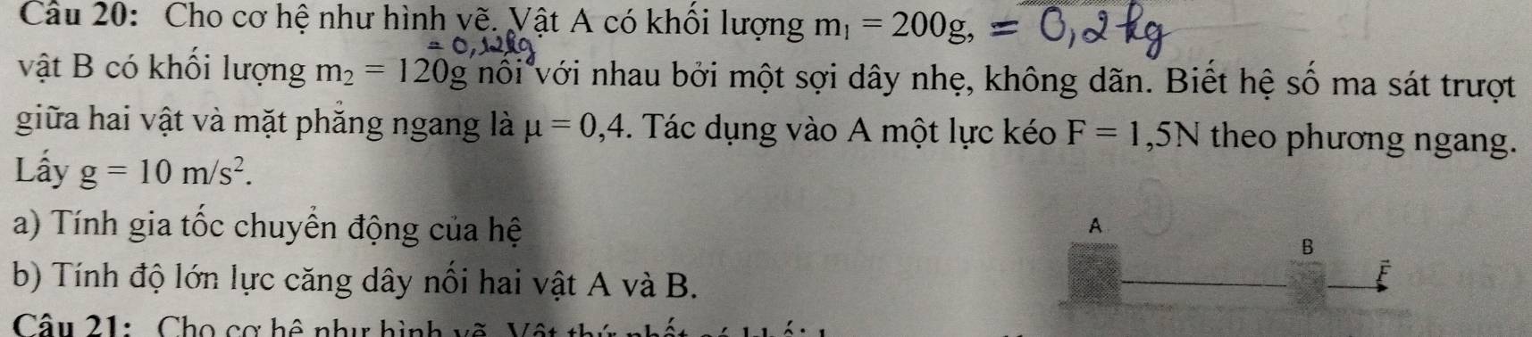 Cho cơ hệ như hình yẽ. Vật A có khổi lượng m_1=200g, 
vật B có khối lượng m_2=120g nôi với nhau bởi một sợi dây nhẹ, không dãn. Biết hệ số ma sát trượt 
giữa hai vật và mặt phăng ngang là mu =0,4. Tác dụng vào A một lực kéo F=1,5N theo phương ngang. 
Lầy g=10m/s^2. 
a) Tính gia tốc chuyển động của hệ A 
B 
b) Tính độ lớn lực căng dây nổi hai vật A và B. 
Câu 21: Cho cơ hệ như hình vẽ Vô