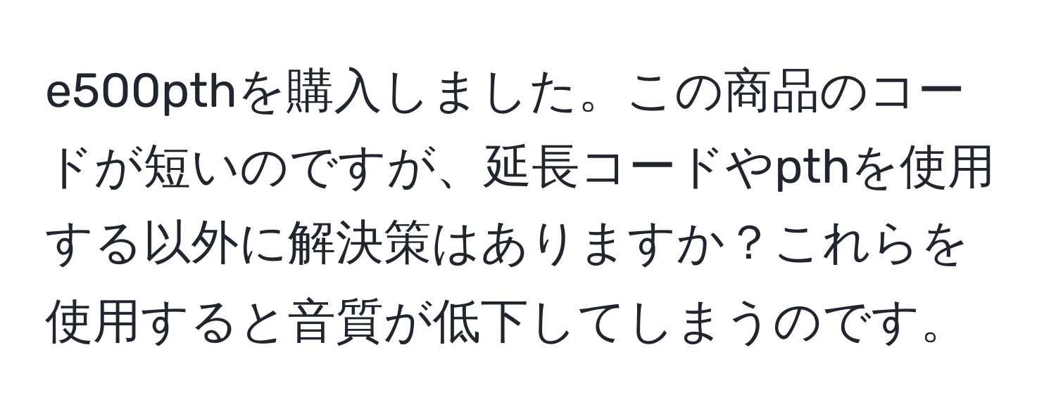 e500pthを購入しました。この商品のコードが短いのですが、延長コードやpthを使用する以外に解決策はありますか？これらを使用すると音質が低下してしまうのです。