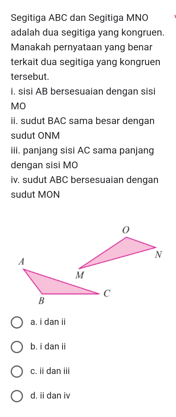 Segitiga ABC dan Segitiga MNO
adalah dua segitiga yang kongruen.
Manakah pernyataan yang benar
terkait dua segitiga yang kongruen
tersebut.
i. sisi AB bersesuaian dengan sisi
MO
ii. sudut BAC sama besar dengan
sudut ONM
iii. panjang sisi AC sama panjang
dengan sisi MO
iv. sudut ABC bersesuaian dengan
sudut MON
a. i dan ii
b. i dan ii
c. ii dan iii
d. ii dan iv