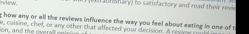 eview. 
1s (extraordinary) to satisfactory and read their revie 
g how any or all the reviews influence the way you feel about eating in one of th 
e, cuisine, chef, or any other that affected your decision. A review could it 
ion, and the overall oninic