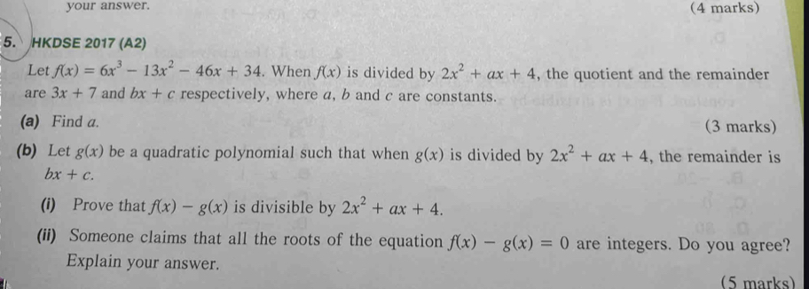 your answer. (4 marks) 
5. HKDSE 2017 (A2) 
Let f(x)=6x^3-13x^2-46x+34. When f(x) is divided by 2x^2+ax+4 , the quotient and the remainder 
are 3x+7 and bx+c respectively, where a, b and c are constants. 
(a) Find a. (3 marks) 
(b) Let g(x) be a quadratic polynomial such that when g(x) is divided by 2x^2+ax+4 , the remainder is
bx+c. 
(i) Prove that f(x)-g(x) is divisible by 2x^2+ax+4. 
(ii) Someone claims that all the roots of the equation f(x)-g(x)=0 are integers. Do you agree? 
Explain your answer. 
(5 marks)