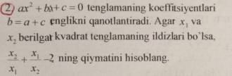 2 ax^2+bx+c=0 tenglamaning koeffitsiyentlari
b=a+c englikni qanotlantiradi. Agar x_1 va
x_2 berilgar kvadrat tenglamaning ildizlari bo’lsa,
frac x_2x_1+frac x_1x_2-2 ning qiymatini hisoblang.