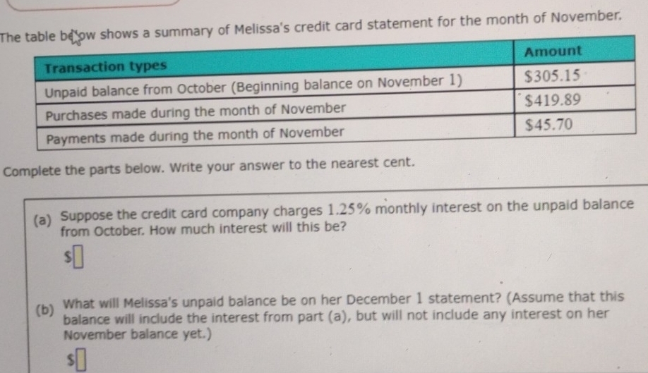 Tary of Melissa's credit card statement for the month of November. 
Complete the parts below. Write your answer to the nearest cent. 
(a) Suppose the credit card company charges 1.25% monthly interest on the unpaid balance 
from October. How much interest will this be? 
(b) What will Melissa's unpaid balance be on her December 1 statement? (Assume that this 
balance will include the interest from part (a), but will not include any interest on her 
November balance yet.)
$