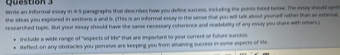 Write an informal essay in 4-5 paragraphs that describes how you define success, including the points listed below. The essay should synth 
the ideas you explored in sections a and b. (This is an informal essay in the sense that you will talk about yourself rather than an external, 
researched topic. But your essay should have the same necessary coherence and readability of any essay you share with others.) 
include a wide range of "aspects of life" that are important to your current or future success. 
Reflect on any obstacles you perceive are keeping you from attaining success in some aspects of life.