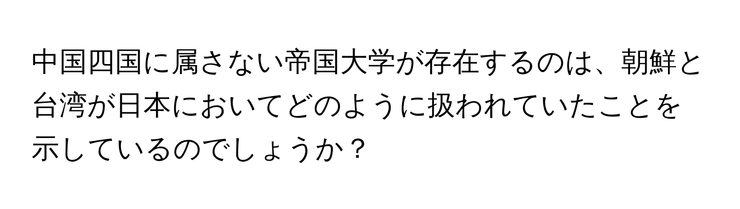 中国四国に属さない帝国大学が存在するのは、朝鮮と台湾が日本においてどのように扱われていたことを示しているのでしょうか？