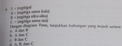 S= segitiga
A= segitiga sama kaki
B= segitiga siku-siku
C= segitiga sama sisi 
Dengan diagram Venn, tunjukkan hubungan yang terjadi antara: 
a. A dan B
b. A dan C
c. B dan C
d. A, B, dan C