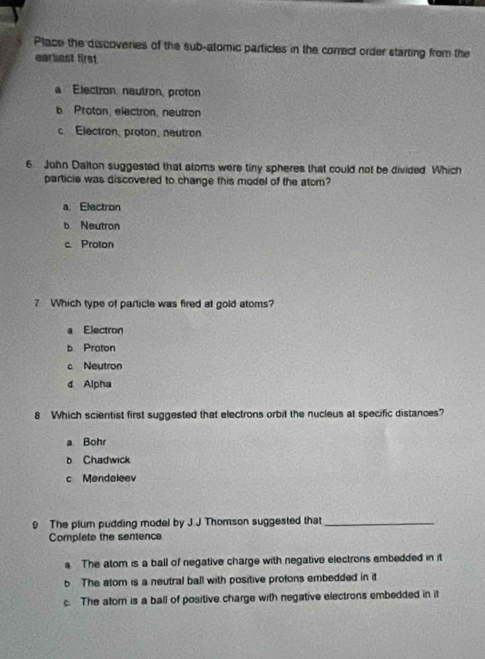 Place the discoveries of the sub-atomic particles in the correct order starting from the
earliest first
a Electron, neutron, proton
b Proton, electron, neutron
c Electron,proton, neutron
6 John Dalton suggested that atoms were tiny spheres that could not be divided Which
particle was discovered to change this model of the atom?
a Electron
b Neutron
c. Proton
7 Which type of particle was fired at gold atoms?
a Electron
b Proton
c Neutron
d Alpha
8 Which scientist first suggested that electrons orbit the nucleus at specific distances?
a Bohr
b Chadwick
c Mendeleev
9 The plum pudding model by J.J Thomson suggested that_
Complete the sentence
a The atom is a ball of negative charge with negative electrons embedded in it
b The atorn is a neutral ball with positive protons embedded in it
c. The atom is a ball of positive charge with negative electrons embedded in it