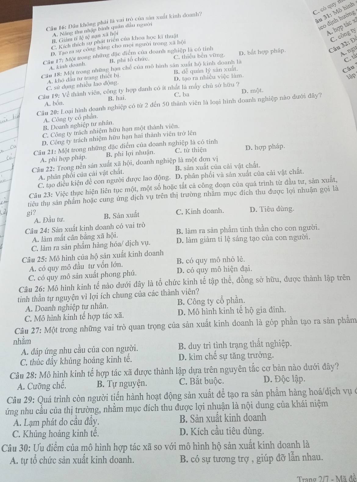 C. có quy n
âu 31: Mô hình
leo định hướng
Câu 16: Đâu không phải là vai trò của sản xuất kinh doanh?
A. hợp tác x
A. Nâng thu nhập bình quân đầu người
B. Giảm tỉ lệ tệ nạn xã hội
Câu 32: Đỉ C. công ty
C. Kích thích sự phát triển của khoa học kĩ thuật
D. Tao ra sự công bằng cho mọi người trong xã hội
Câu 17: Một trong những đặc điểm của doanh nghiệp là có tính
B. phi tổ chức. C. thiếu bền vững. D. bất hợp pháp.
A. ngu
C. tả
A. kinh doanh.
Câu
Câu 18: Một trong những hạn chế của mô hình sản xuất hộ kinh doanh là
A. khó đầu tư trang thiết bị. B. dễ quản lý sản xuất.
C. sử dụng nhiều lao động. D. tạo ra nhiều việc làm.
lập
Câu 19: Về thành viên, công ty hợp danh có ít nhất là mấy chủ sở hữu ?
C. ba D. một.
A. bốn. B. hai.
Câu 20: Loại hình doanh nghiệp có từ 2 đến 50 thành viên là loại hình doanh nghiệp nào dưới đây?
A. Công ty cổ phần.
B. Doanh nghiệp tư nhân.
C. Công ty trách nhiệm hữu hạn một thành viên.
D. Công ty trách nhiệm hữu hạn hai thành viên trở lên
Câu 21: Một trong những đặc điểm của doanh nghiệp là có tính
A. phi hợp pháp. B. phi lợi nhuận. C. từ thiện D. hợp pháp.
Câu 22: Trong nền sản xuất xã hội, doanh nghiệp là một đơn vị
A. phân phối của cải vật chất. B. sản xuất của cải vật chất.
C. tạo điều kiện đề con người được lao động. D. phân phối và sản xuất của cải vật chất.
Câu 23: Việc thực hiện liên tục một, một số hoặc tất cả công đoạn của quá trình từ đầu tư, sản xuất,
tiêu thụ sản phẩm hoặc cung ứng dịch vụ trên thị trường nhằm mục đích thu được lợi nhuận gọi là
gi?
A. Đầu tư. B. Sản xuất C. Kinh doanh. D. Tiêu dùng.
Câu 24: Sản xuất kinh doanh có vai trò
B. làm ra sản phẩm tinh thần cho con người.
A. làm mất cân bằng xã hội.
C. làm ra sản phẩm hàng hóa/ dịch vụ. D. làm giảm tỉ lệ sáng tạo của con người.
Câu 25: Mô hình của hộ sản xuất kinh doanh
A. có quy mô đầu tư vốn lớn. B. có quy mô nhỏ lẻ.
C. có quy mô sản xuất phong phú. D. có quy mô hiện đại.
Câu 26: Mô hình kinh tế nào dưới đây là tổ chức kinh tế tập thể, đồng sở hữu, được thành lập trên
tinh thần tự nguyện vì lợi ích chung của các thành viên?
A. Doanh nghiệp tự nhân. B. Công ty cổ phần.
C. Mô hình kinh tế hợp tác xã. D. Mô hình kinh tế hộ gia đỉnh.
Câu 27: Một trong những vai trò quan trọng của sản xuất kinh doanh là góp phần tạo ra sản phẩm
nhằm
A. đáp ứng nhu cầu của con người. B. duy trì tình trạng thất nghiệp.
C. thúc đầy khủng hoảng kinh tế. D. kìm chế sự tăng trưởng.
Câu 28: Mô hình kinh tế hợp tác xã được thành lập dựa trên nguyên tắc cơ bản nào dưới đây?
A. Cưỡng chế. B. Tự nguyện.
C. Bắt buộc. D. Độc lập.
Câu 29: Quá trình còn người tiến hành hoạt động sản xuất để tạo ra sản phẩm hàng hoá/dịch vụ ở
ứng nhu cầu của thị trường, nhằm mục đích thu được lợi nhuận là nội dung của khái niệm
A. Lạm phát do cầu đầy. B. Sản xuất kinh doanh
C. Khủng hoảng kinh tế. D. Kích cầu tiêu dùng.
Câu 30: Ưu điểm của mô hình hợp tác xã so với mô hình hộ sản xuất kinh doanh là
A. tự tổ chức sản xuất kinh doanh. B. có sự tương trợ , giúp đỡ lẫn nhau.
Trang 2/7 - Mã đề