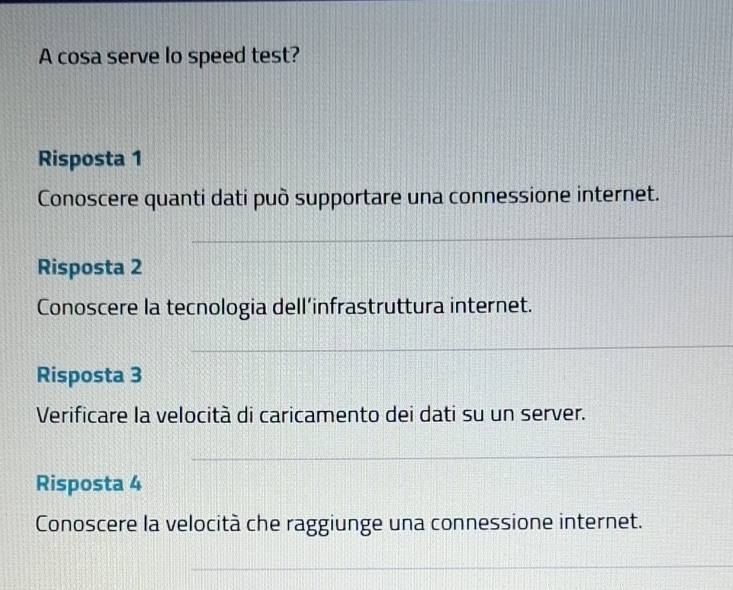 A cosa serve lo speed test? 
Risposta 1 
Conoscere quanti dati può supportare una connessione internet. 
Risposta 2 
Conoscere la tecnologia dell’infrastruttura internet. 
Risposta 3 
Verificare la velocità di caricamento dei dati su un server. 
Risposta 4 
Conoscere la velocità che raggiunge una connessione internet.