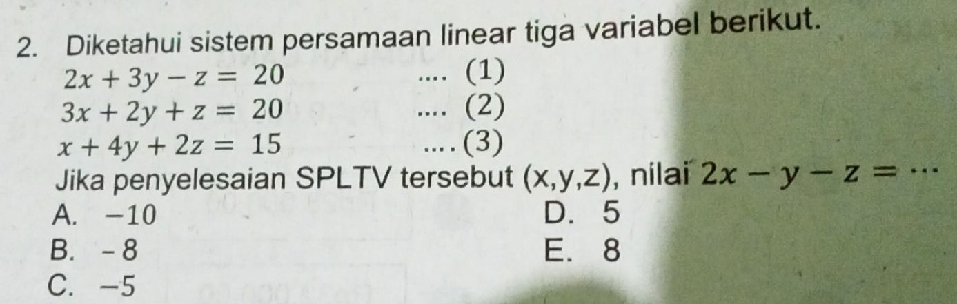 Diketahui sistem persamaan linear tiga variabel berikut.
2x+3y-z=20.... (1)
3x+2y+z=20.... (2)
x+4y+2z=15.. (3)
Jika penyelesaian SPLTV tersebut (x,y,z) , nilai 2x-y-z= _..
A. -10 D. 5
B. - 8 E. 8
C. -5