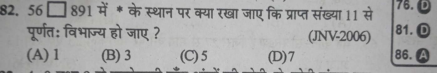 82.56[ □ 891 में * के स्थान पर क्या रखा जाए कि प्राप्त संख्या 11 से
76. D
पूर्णत: विभाज्य हो जाए ? 81. D
(JNV-2006)
(A) 1 (B) 3 (C) 5 (D) 7 86. A