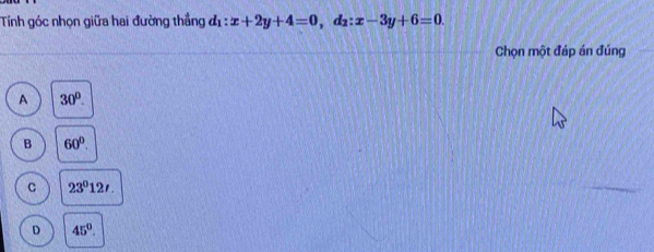 Tính góc nhọn giữa hai đường thẳng d_1:x+2y+4=0 , d2: x-3y+6=0. 
Chọn một đáp án đúng
A 30°.
B 60°.
C 23^012t.
D 45°.