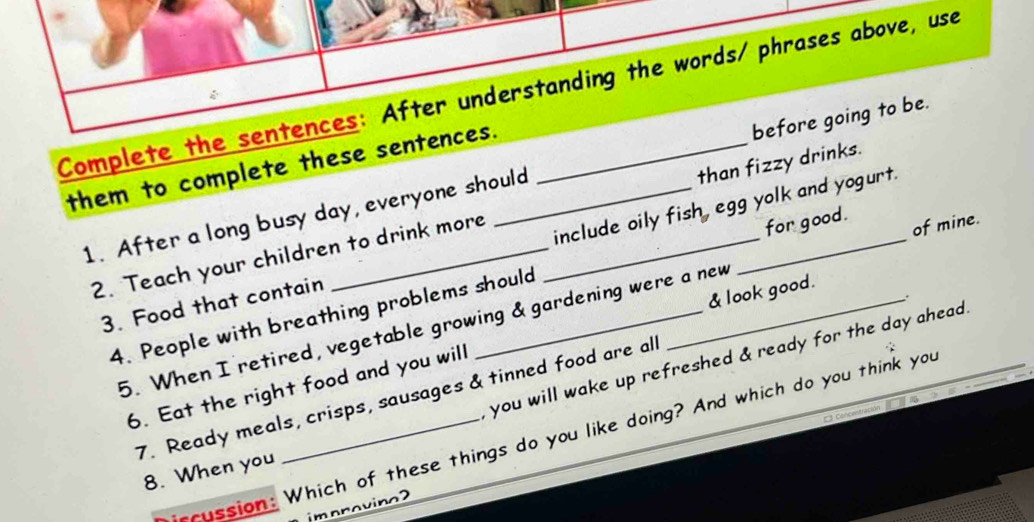 Complete the sentences: After understanding the words/ phrases above, use 
them to complete these sentences._ 
1. After a long busy day, everyone should __before going to be. 
for good. 
2. Teach your children to drink more than fizzy drinks. 
of mine. 
3. Food that contain _include oily fish, egg yolk and yogurt. 
& look good. 
4. People with breathing problems should 
5. When I retired, vegetable growing & gardening were a new 
you will wake up refreshed & ready for the day ahead . 
6. Eat the right food and you will 
7. Ready meals, crisps, sausages & tinned food are all 
rcussion: Which of these things do you like doing? And which do you think you 
8. When you 
improvino2