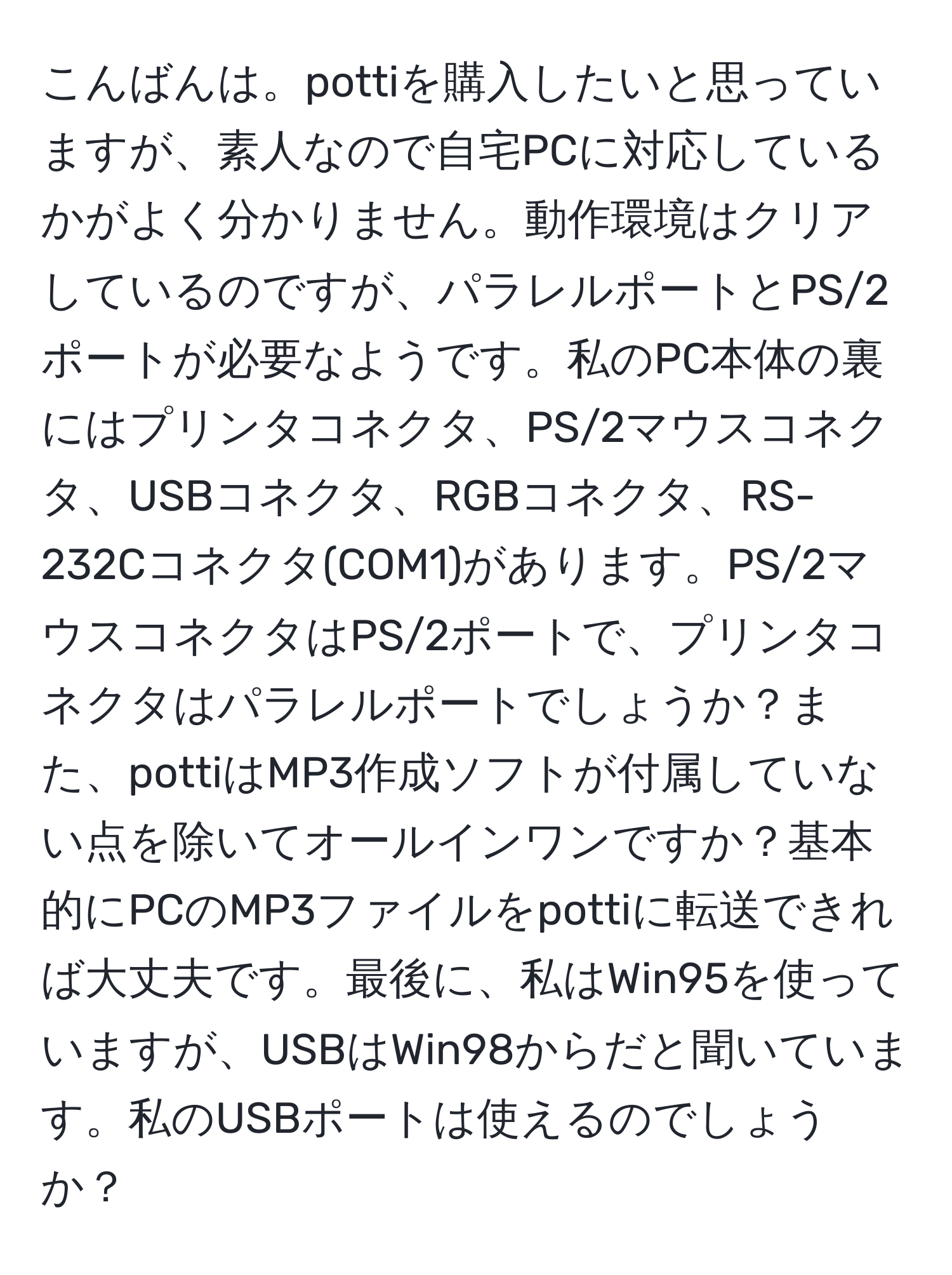 こんばんは。pottiを購入したいと思っていますが、素人なので自宅PCに対応しているかがよく分かりません。動作環境はクリアしているのですが、パラレルポートとPS/2ポートが必要なようです。私のPC本体の裏にはプリンタコネクタ、PS/2マウスコネクタ、USBコネクタ、RGBコネクタ、RS-232Cコネクタ(COM1)があります。PS/2マウスコネクタはPS/2ポートで、プリンタコネクタはパラレルポートでしょうか？また、pottiはMP3作成ソフトが付属していない点を除いてオールインワンですか？基本的にPCのMP3ファイルをpottiに転送できれば大丈夫です。最後に、私はWin95を使っていますが、USBはWin98からだと聞いています。私のUSBポートは使えるのでしょうか？