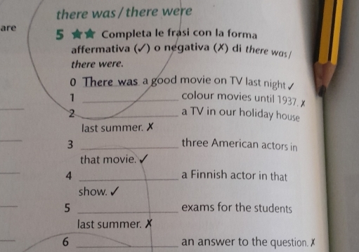 there was / there were 
are 5 ★ Completa le frasi con la forma 
affermativa (✓) o negativa (X) di there was / 
there were. 
0 There was a good movie on TV last night 
_1 
_ 
colour movies until 1937. x
2 _a TV in our holiday house 
last summer. X
_ 
3 _three American actors in 
that movie. 
_ 
4 _a Finnish actor in that 
show. √ 
_ 
5 _exams for the students 
last summer. X 
_ 
6 _an answer to the question. X