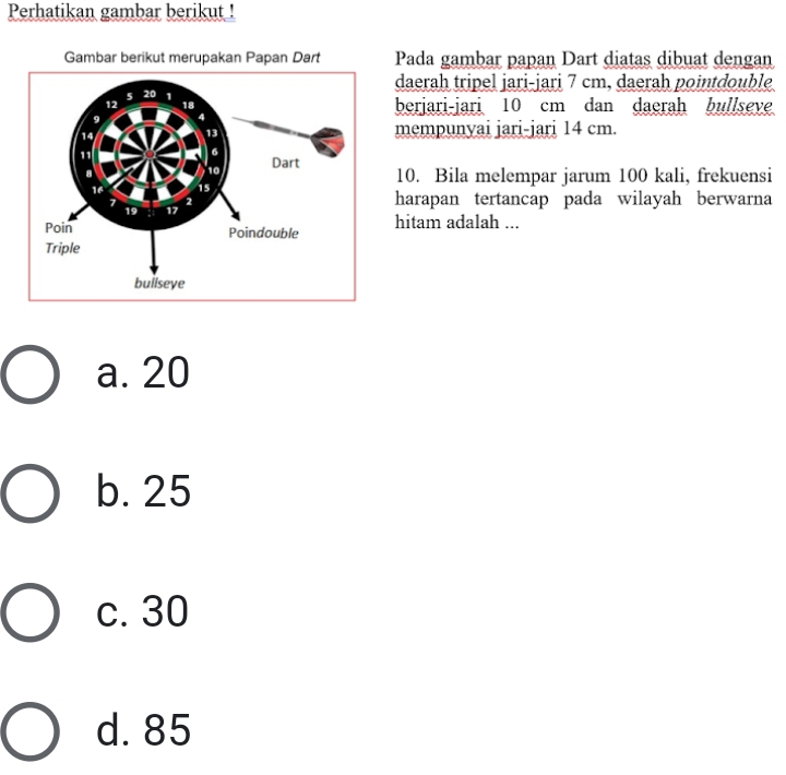 Perhatikan gambar berikut !
Pada gambar papan Dart diatas dibuat dengan
daerah tripel jari-jari 7 cm, daerah pointdouble
berjari-jari 10 cm dan daerah bullseve
mempunyai jari-jari 14 cm.
10. Bila melempar jarum 100 kali, frekuensi
harapan tertancap pada wilayah berwarna
hitam adalah ...
a. 20
b. 25
c. 30
d. 85