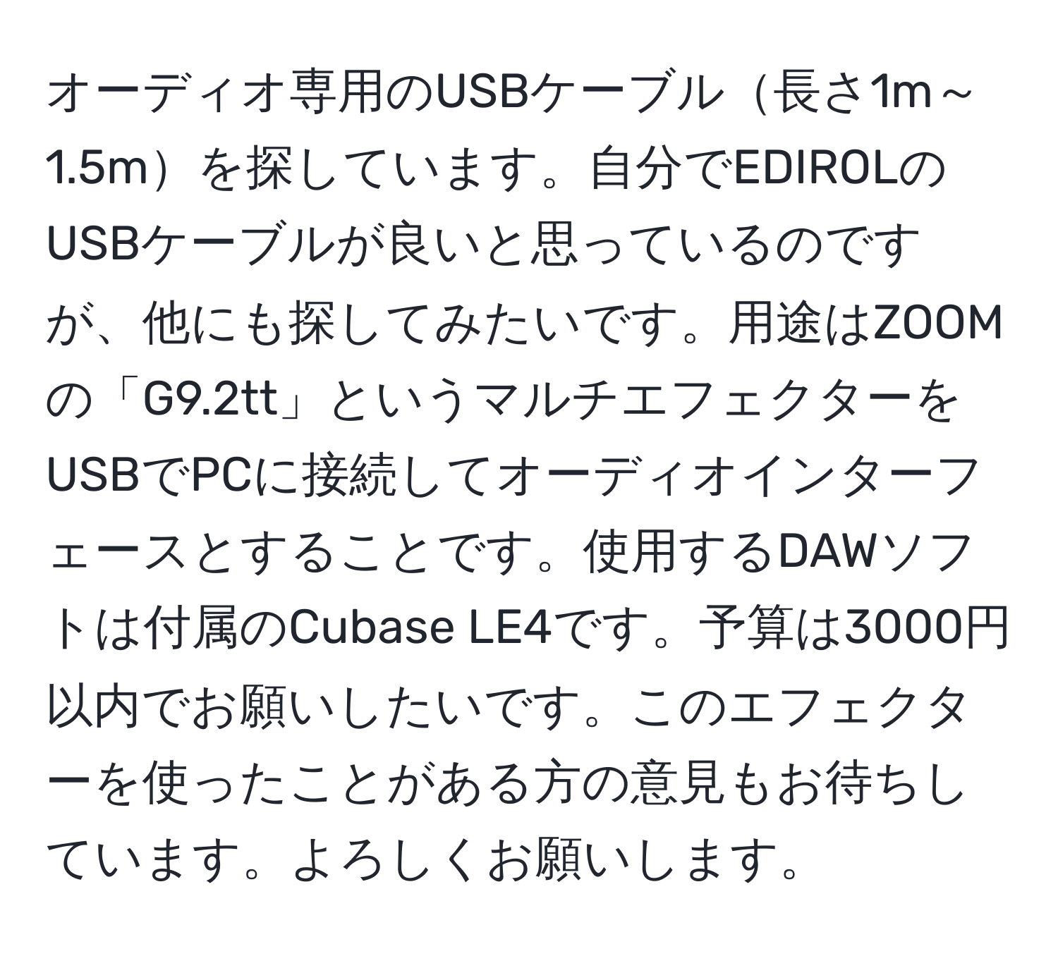 オーディオ専用のUSBケーブル長さ1m～1.5mを探しています。自分でEDIROLのUSBケーブルが良いと思っているのですが、他にも探してみたいです。用途はZOOMの「G9.2tt」というマルチエフェクターをUSBでPCに接続してオーディオインターフェースとすることです。使用するDAWソフトは付属のCubase LE4です。予算は3000円以内でお願いしたいです。このエフェクターを使ったことがある方の意見もお待ちしています。よろしくお願いします。