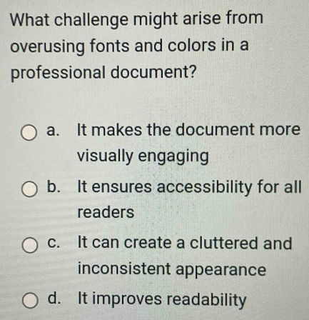 What challenge might arise from
overusing fonts and colors in a
professional document?
a. It makes the document more
visually engaging
b. It ensures accessibility for all
readers
c. It can create a cluttered and
inconsistent appearance
d. It improves readability