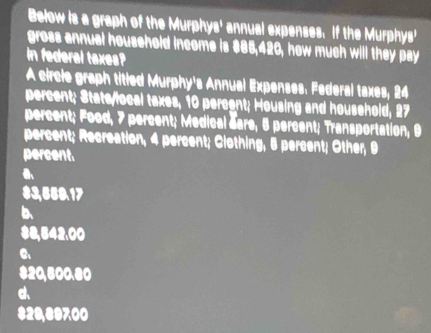 Below is a graph of the Murphys' annual expenses. If the Murphys'
gross annual household income is $85,420, how much will they pay
in federal taxes?
A circle graph titled Murphy's Annual Expenses. Federal taxes, 24
percent; State/local taxes, 10 percent; Housing and household, 27
percent; Food, 7 percent; Medical Sare, 8 percent; Transportation, 9
percent; Recreation, 4 percent; Clothing, 5 percent; Other, 9
percent
a
$3,550.17
b
$8,542,00
$20,500.80
d、
$29,89700