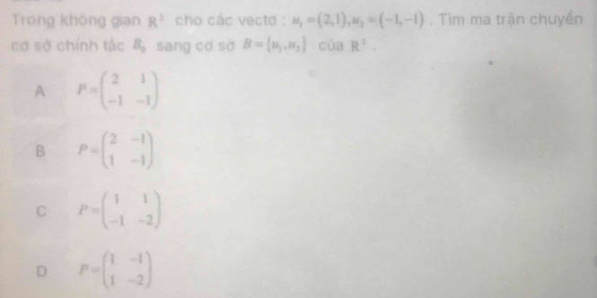 Trong không gian R^2 cho các vecto : u_1=(2,1), u_2=(-1,-1). Tìm ma trận chuyển
cơ sở chính tắc B_o sang cơ sở B= u_1,u_2 của R^2.
A P=beginpmatrix 2&1 -1&-1endpmatrix
B P=beginpmatrix 2&-1 1&-1endpmatrix
C P=beginpmatrix 1&1 -1&-2endpmatrix
D P=beginpmatrix 1&-1 1&-2endpmatrix