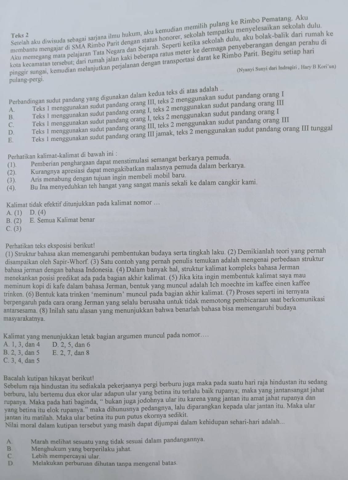 Setelah aku diwisuda sebagai sarjana ilmu hukum, aku kemudian memilih pulang ke Rimbo Pematang. Aku
Teks 2
membantu mengajar di SMA Rimbo Parit dengan status honorer, sekolah tempatku menyelesaikan sekolah dulu.
Aku memegang mata pelajaran Tata Negara dan Sejarah. Seperti ketika sekolah dulu, aku bolak-balik dari rumah ke
kota kecamatan tersebut; dari rumah jalan kaki beberapa ratus meter ke dermaga penyeberangan dengan perahu di
pinggir sungai, kemudian melanjutkan perjalanan dengan transportasi darat ke Rimbo Parit. Begitu setiap hari
pulang-pergi. (Nyanyi Sunyi dari Indragiri , Hary B Kori’un)
Perbandingan sudut pandang yang digunakan dalam kedua teks di atas adalah ..
A. Teks 1 menggunakan sudut pandang orang III, teks 2 menggunakan sudut pandang orang I
B. Teks 1 menggunakan sudut pandang orang I, teks 2 menggunakan sudut pandang orang III
C. Teks 1 menggunakan sudut pandang orang I, teks 2 menggunakan sudut pandang orang I
D. Teks 1 menggunakan sudut pandang orang III, teks 2 menggunakan sudut pandang orang III
E. Teks 1 menggunakan sudut pandang orang III jamak, teks 2 menggunakan sudut pandang orang III tunggal
Perhatikan kalimat-kalimat di bawah ini :
(1). Pemberian penghargaan dapat menstimulasi semangat berkarya pemuda.
(2). Kurangnya apresiasi dapat mengakibatkan malasnya pemuda dalam berkarya.
(3). Aris menabung dengan tujuan ingin membeli mobil baru.
(4). Bu Ina menyeduhkan teh hangat yang sangat manis sekali ke dalam cangkir kami.
Kalimat tidak efektif ditunjukkan pada kalimat nomor …
A. (1) D. (4)
B. (2) E. Semua Kalimat benar
C. (3)
Perhatikan teks eksposisi berikut!
(1) Struktur bahasa akan memengaruhi pembentukan budaya serta tingkah laku. (2) Demikianlah teori yang pernah
disampaikan oleh Sapir-Whorf. (3) Satu contoh yang pernah penulis temukan adalah mengenai perbedaan struktur
bahasa jerman dengan bahasa Indonesia. (4) Dalam banyak hal, struktur kalimat kompleks bahasa Jerman
menekankan posisi predikat ada pada bagian akhir kalimat. (5) Jika kita ingin membentuk kalimat saya mau
meminum kopi di kafe dalam bahasa Jerman, bentuk yang muncul adalah Ich moechte im kaffee einen kaffee
trinken. (6) Bentuk kata trinken ‘meminum’ muncul pada bagian akhir kalimat. (7) Proses seperti ini ternyata
berpengaruh pada cara orang Jerman yang selalu berusaha untuk tidak memotong pembicaraan saat berkomunikasi
antarsesama. (8) Inilah satu alasan yang menunjukkan bahwa benarlah bahasa bisa memengaruhi budaya
masyarakatnya.
Kalimat yang menunjukkan letak bagian argumen muncul pada nomor...
A. 1, 3, dan 4 D. 2, 5, dan 6
B. 2, 3, dan 5 E. 2, 7, dan 8
C. 3, 4, dan 5
Bacalah kutipan hikayat berikut!
Sebelum raja hindustan itu sediakala pekerjaanya pergi berburu juga maka pada suatu hari raja hindustan itu sedang
berburu, lalu bertemu dua ekor ular adapun ular yang betina itu terlalu baik rupanya; maka yang jantansangat jahat
rupanya. Maka pada hati baginda, “ bukan juga jodohnya ular itu karena yang jantan itu amat jahat rupanya dan
yang betina itu elok rupanya.” maka dihunusnya pedangnya, lalu diparangkan kepada ular jantan itu. Maka ular
jantan itu matilah. Maka ular betina itu pun putus ekornya sedikit.
Nilai moral dalam kutipan tersebut yang masih dapat dijumpai dalam kehidupan sehari-hari adalah...
A. Marah melihat sesuatu yang tidak sesuai dalam pandangannya.
B.     Menghukum yang berperilaku jahat.
C. Lebih mempercayai ular.
D. Melakukan perburuan dihutan tanpa mengenal batas.