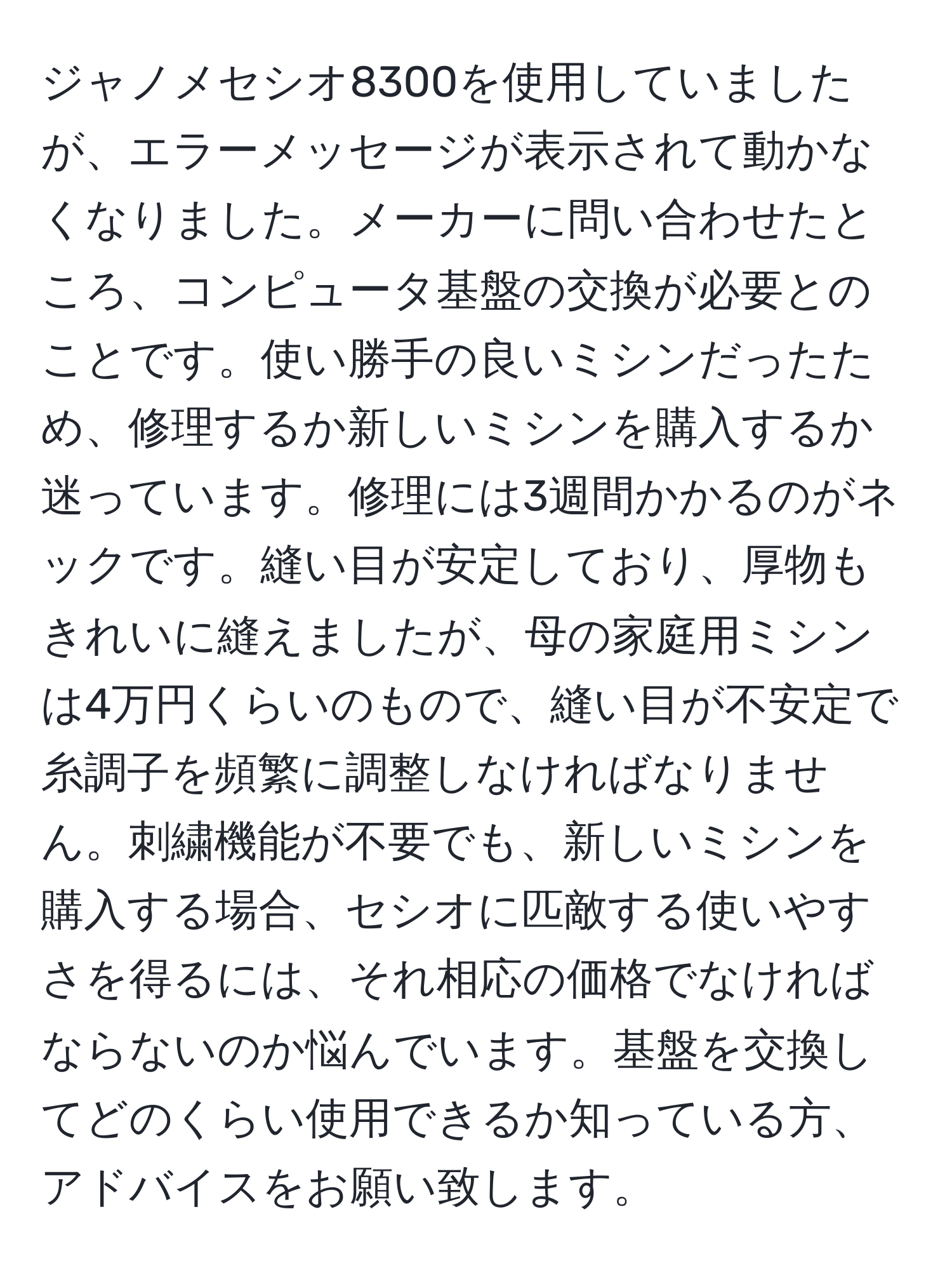 ジャノメセシオ8300を使用していましたが、エラーメッセージが表示されて動かなくなりました。メーカーに問い合わせたところ、コンピュータ基盤の交換が必要とのことです。使い勝手の良いミシンだったため、修理するか新しいミシンを購入するか迷っています。修理には3週間かかるのがネックです。縫い目が安定しており、厚物もきれいに縫えましたが、母の家庭用ミシンは4万円くらいのもので、縫い目が不安定で糸調子を頻繁に調整しなければなりません。刺繍機能が不要でも、新しいミシンを購入する場合、セシオに匹敵する使いやすさを得るには、それ相応の価格でなければならないのか悩んでいます。基盤を交換してどのくらい使用できるか知っている方、アドバイスをお願い致します。