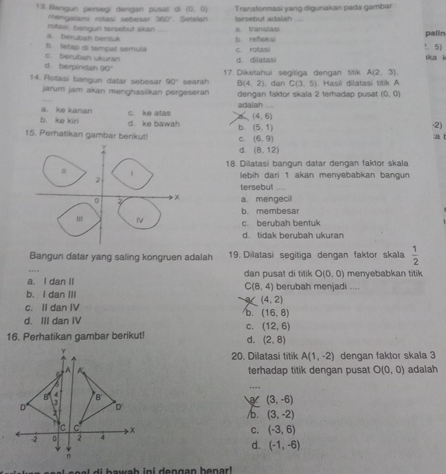 Bengun persegi derigan pusat di (0,0) Transformasi yang digunakan pada gambar
mengalami rotasi sebesar 360° Setelah tersebut adalah ...
rotasi, bangun tersebut akan a translasi
a. berubah bentuk _b. refleksi palin
b. tetap di tempal semula c. rotasi ?. 5) ika k
c. berubah ukuran d. dilatasi
d. berpindah 90° 17. Diketahui segitiga dengan titik A(2,3),
14. Rotasi bangun datar sebesar 90° searah B(4,2). dan C(3,5). Hasil dilatasi titik A
jarum jam akan menghasilkan pergeseran dengan faktor skala 2 terhadap pusat (0,0)
a. ke kanan c. ke atas a adalah_
(4,6)
b. ke kiri d. ke bawah b. (5,1)
-2)
15. Perhatikan gambar berikut! C. (6,9) :a t
d. (8,12)
18. Dilatasi bangun datar dengan faktor skala
lebih dari 1 akan menyebabkan bangun
tersebut ....
a. mengecil
b. membesar
c. berubah bentuk
d. tidak berubah ukuran
Bangun datar yang saling kongruen adalah 19. Dilatasi segitiga dengan faktor skala  1/2 
_
dan pusat di titik O(0,0) menyebabkan titik
a. I dan II berubah menjadi ....
C(8,4)
b.  I dan III
K (4,2)
c. II dan IV
b. (16,8)
d. III dan IV
C. (12,6)
16. Perhatikan gambar berikut!
d. (2,8)
20. Dilatasi titik A(1,-2) dengan faktor skala 3
terhadap titik dengan pusat O(0,0) adalah
…
(3,-6)
/b. (3,-2)
C. (-3,6)
d. (-1,-6)
e     i b a w ab in i dengan benar .