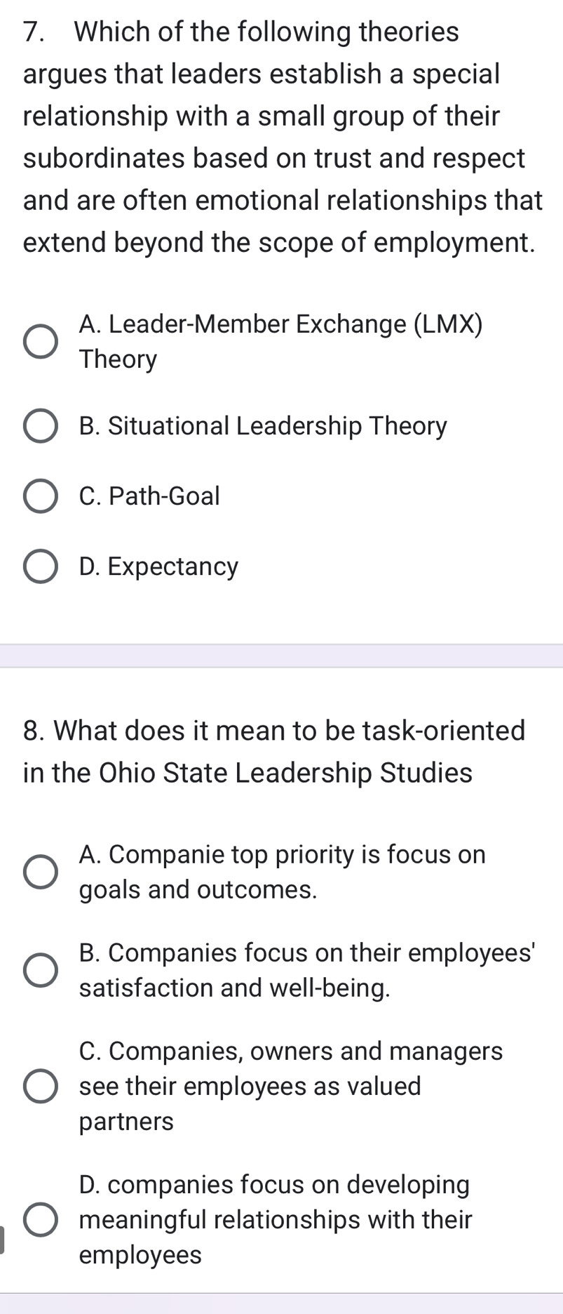 Which of the following theories
argues that leaders establish a special
relationship with a small group of their
subordinates based on trust and respect
and are often emotional relationships that
extend beyond the scope of employment.
A. Leader-Member Exchange (LMX)
Theory
B. Situational Leadership Theory
C. Path-Goal
D. Expectancy
8. What does it mean to be task-oriented
in the Ohio State Leadership Studies
A. Companie top priority is focus on
goals and outcomes.
B. Companies focus on their employees'
satisfaction and well-being.
C. Companies, owners and managers
see their employees as valued
partners
D. companies focus on developing
meaningful relationships with their
employees