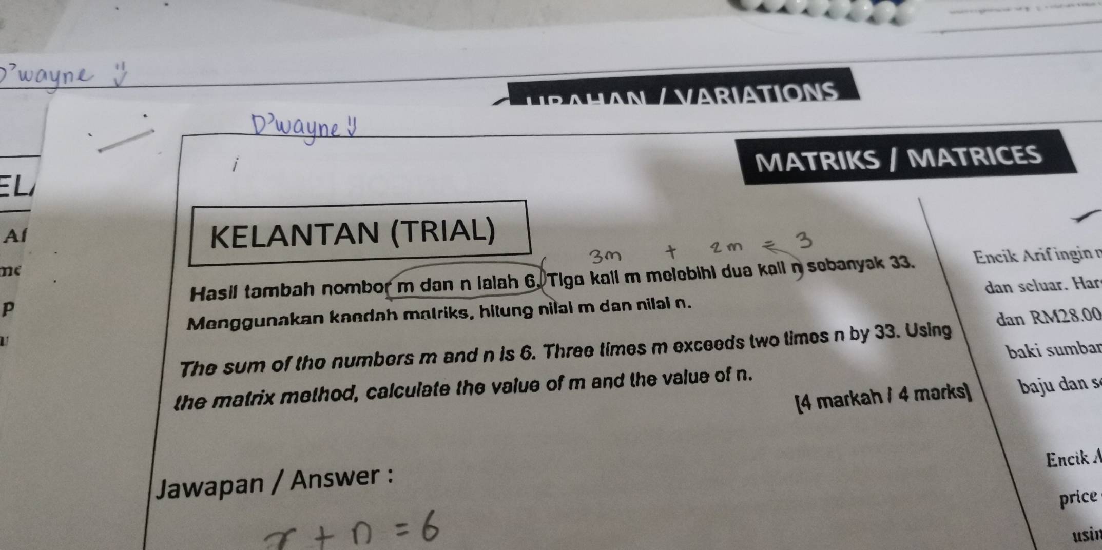 AHAN / VARIATIONS 
E L MATRIKS / MATRICES 
Al KELANTAN (TRIAL) 
me 
Hasil tambah nombor m dan n ialah 6. Tiga kall m melebihi dua kall nsebanyak 33. 
Encik Arif ingin n
Menggunakan kaedah matriks, hitung nilal m dan nilal n. dan seluar. Har
p
The sum of tho numbers m and n is 6. Three times m exceeds two times n by 33. Using dan RM28.00
baki sumbar 
the matrix method, calculate the value of m and the value of n. 
[4 markah / 4 marks] ba dan s 
Encik 
Jawapan / Answer : 
price 
usin