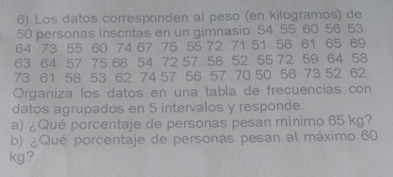 Los datos corresponden al peso (en kilogramos) de
50 personas inscritas en un gimnasio: 54 55 60 56 53
64 73 55 60 74 67 75 55 72 71 51 56 61 65 69
63 64 57 75 68 54 72 57 58 52 55 72 59 64 58
73 61 58 53 62 74 57 56 57 70 50 56 73 52 62. 
Organiza los datos en una tabla de frecuencias con 
datos agrupados en 5 intervalos y responde: 
a) ¿Qué porcentaje de personas pesan mínimo 65 kg? 
b) ¿ Qué porcentaje de personas pesan al máximo 60
kg?