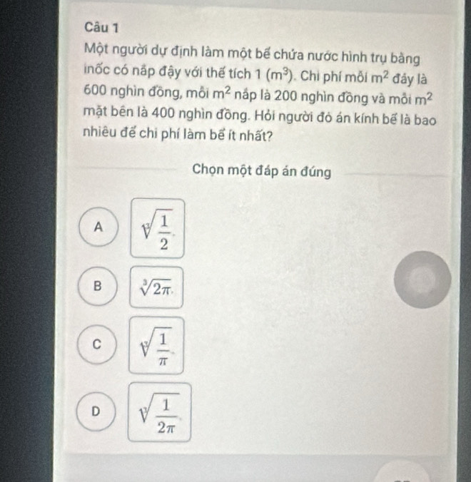 Một người dự định làm một bế chứa nước hình trụ bàng
inốc có nấp đậy với thế tích 1(m^3) Chi phí mỗi m^2 đáy là
600 nghìn đồng, mỗi m^2 náp là 200 nghìn đồng và môi m^2
mặt bên là 400 nghìn đồng. Hỏi người đỏ án kính bể là bao
nhiêu để chi phí làm bể ít nhất?
Chọn một đáp án đúng
A sqrt[3](frac 1)2
B sqrt[3](2π )
C sqrt[4](frac 1)π 
D sqrt[3](frac 1)2π 