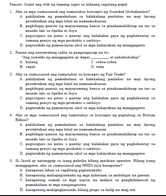 Panuto: Isulat ang titik ng tamang sagot sa inilaang sagutang papel
1. Alin sa mga sumusunod ang tumutukoy konsepto ng Guarded Globalization?
A. pakikialam ng pamahalaan sa kalakalang panlabas na may layong
protektahan ang mga lokal na namumuhunan
B. pagbibigay-pansin ng mayayamang bansa sa pinakamahihirap na tao sa
mundo lalo sa Aprika at Asya
C. pagsisiguro na patas o pantay ang kalakalan gaya ng pagbabantay sa
tamang presão ng mga produkto o serbisão
D. pagtatakda ng pamantayan ukol sa mga kakayahan ng manggagawa
2. Punan ang nawawalang salita sa pangungusap na ito:
“Ang suweldo ng manggagawa ay dapat_ at nakabubuhay"
A. kulang C. sobra-sobra
B. sapat D. wala
3. Alin sa sumusunod ang tumutukoy sa konsepto ng Fair Trade?
A. pakikialam ng pamahalaan sa kalakalang panlabas na may layong
protektahan ang mga lokal na namumuhunan
B. pagbibigay-pansin ng mayayamang bansa sa pinakamahihirap na tao sa
mundo lalo sa Aprika at Asya
C. pagsisiguro na patas o pantay ang kalakalan gaya ng pagbabantay sa
tamang presyo ng mga produkto o serbisyo
D. pagtatakda ng pamantayan ukol sa mga kakayahan ng manggagawa
4. Alin sa mga sumusunod ang tumutukoy sa konsepto ng pagtulong sa Bottom
Billion?
A. pakikialam ng pamahalaan sa kalakalang panlabas na may layong
protektahan ang mga lokal na namumuhunan
B. pagbibigay-pansin ng mayayamang bansa sa pinakamahihirap na tao sa
mundo lalo sa Aprika at Asya
C. pagsisiguro na patas o pantay ang kalakalan gaya ng pagbabantay sa
tamang presyo ng mga produkto o serbisyo
D. pagtatakda ng pamantayan ukol sa mga kakayahan ng manggagawa
5. Si Jacob ay natanggap sa isang pabrika bilang machine operator. Bilang isang
manggagawa, alin sa sumusunod ang HINDI niya karapatan?
A. karapatan laban sa sapilitang pagtatrabaho
B. karapatang makapagtrabaho ng mga kabataan sa mabibigat na gawain
C. karapatang sumali sa mga unyon na malaya sa panghihimasok ng
pamahalaan at mga nangangasiwa
D. karapatang makipagkasundo bilang grupo sa halip na mag-isa