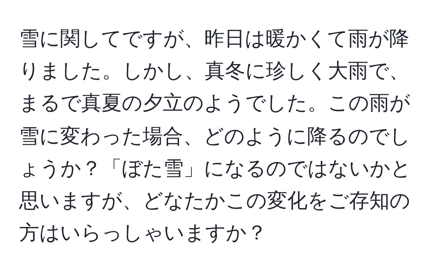 雪に関してですが、昨日は暖かくて雨が降りました。しかし、真冬に珍しく大雨で、まるで真夏の夕立のようでした。この雨が雪に変わった場合、どのように降るのでしょうか？「ぼた雪」になるのではないかと思いますが、どなたかこの変化をご存知の方はいらっしゃいますか？