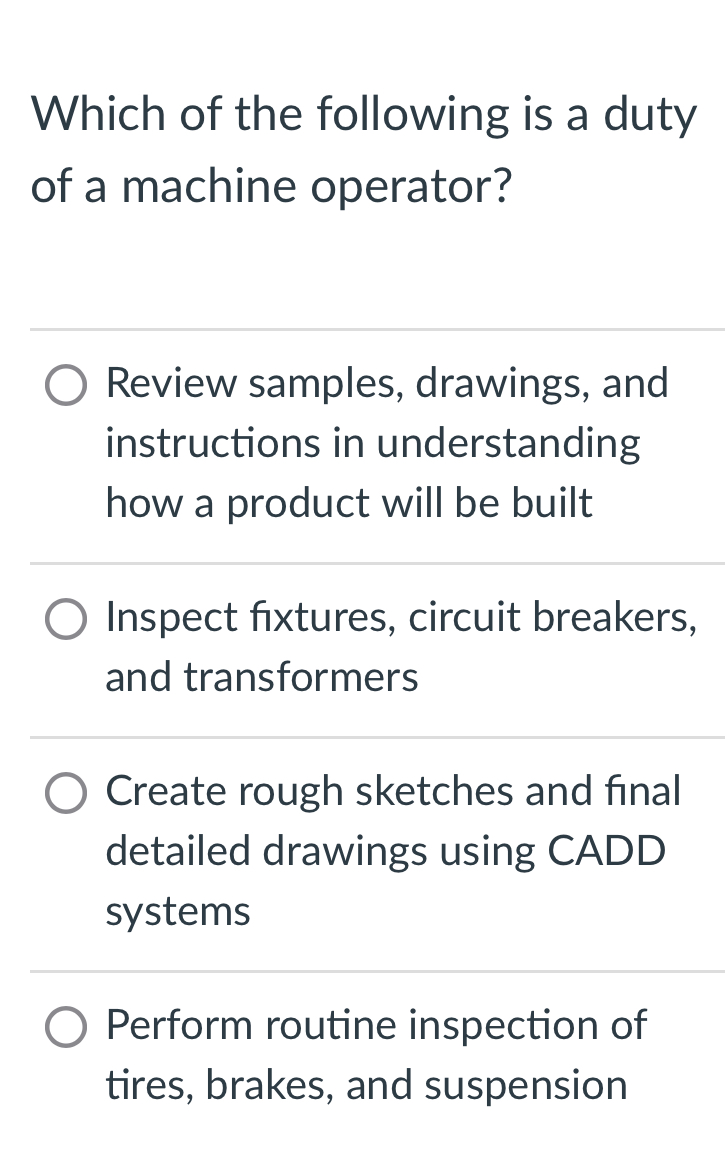 Which of the following is a duty
of a machine operator?
Review samples, drawings, and
instructions in understanding
how a product will be built
Inspect fixtures, circuit breakers,
and transformers
Create rough sketches and final
detailed drawings using CADD
systems
Perform routine inspection of
tires, brakes, and suspension