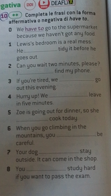 gativa ( ddi DEAFLIT 
10 Completa le frasi con la forma 
affermativa o negativa di hơve to. 
0 We have to go to the supermarket 
because we haven't got any food. 
1 Lewis's bedroom is a real mess. 
He_ 
tidy it before he 
goes out. 
2 Can you wait two minutes, please? 
. _find my phone. 
3 If you’re tired, we _go 
out this evening. 
4 Hurry up! We _leave 
in five minutes. 
5 Zoe is going out for dinner, so she 
_cook today. 
6 When you go climbing in the 
mountains, you_ 
be 
careful. 
7 Your dog _stay 
outside. It can come in the shop. 
8 You _study hard 
if you want to pass the exam.