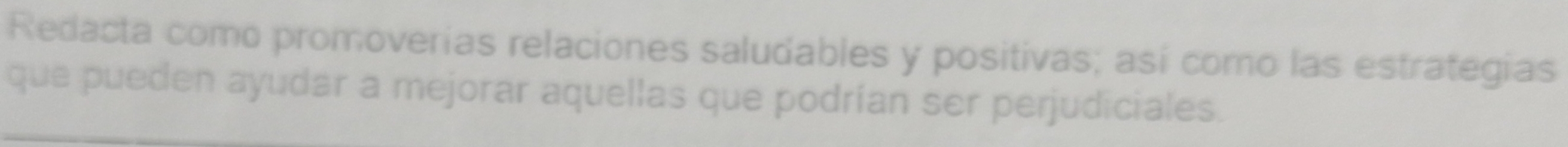 Redacta como promoverías relaciones saludables y positivas; así como las estrategias 
que pueden ayudar a mejorar aquellas que podrían ser perjudiciales.