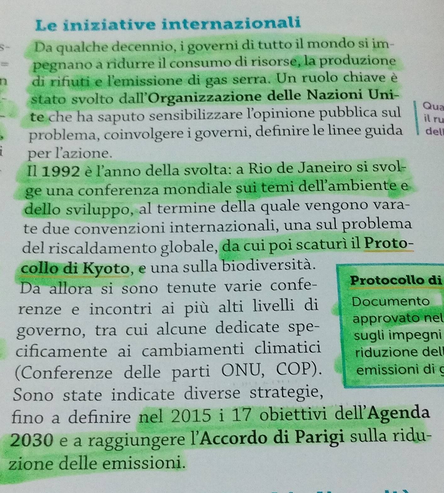 Le iniziative internazionali 
S- Da qualche decennio, i governi di tutto il mondo si im- 
= pegnano a ridurre il consumo di risorse, la produzione 
di rifiuti e l'emissione di gas serra. Un ruolo chiave è 
stato svolto dall'Organizzazione delle Nazioni Uni- 
te che ha saputo sensibilizzare l’opinione pubblica sul 
Qua 
il ru 
problema, coinvolgere i governi, definire le linee guida del 
per l'azione. 
Il 1992 è l'anno della svolta: a Rio de Janeiro si svol- 
ge una conferenza mondiale sui temi dell’ambiente e 
dello sviluppo, al termine della quale vengono vara- 
te due convenzioni internazionali, una sul problema 
del riscaldamento globale, da cui poi scaturì il Proto- 
collo di Kyoto, e una sulla biodiversità. 
Da allora si sono tenute varie confe- Protocollo di 
renze e incontri ai più alti livelli di 
Documento 
approvato nel 
governo, tra cui alcune dedicate spe- 
sugli impegni 
cificamente ai cambiamenti climatici 
riduzione dell 
(Conferenze delle parti ONU, COP). emissioni di g 
Sono state indicate diverse strategie, 
fino a definire nel 2015 i 17 obiettivi dell'Agenda
2030 e a raggiungere l’Accordo di Parigi sulla ridu- 
zione delle emissioni.