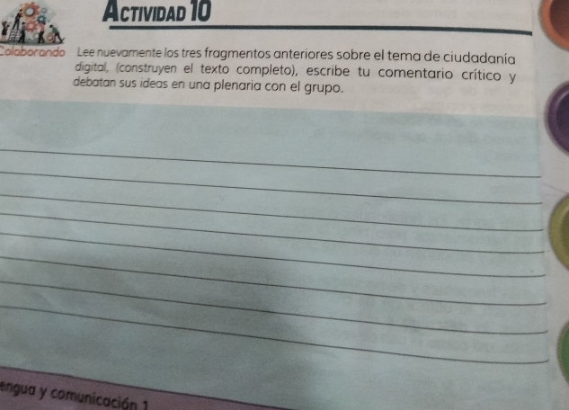 Actividad 10 
Coloborando Lee nuevamente los tres fragmentos anteriores sobre el tema de ciudadanía 
digital, (construyen el texto completo), escribe tu comentario crítico y 
debatan sus ideas en una plenaria con el grupo. 
_ 
_ 
_ 
_ 
_ 
_ 
_ 
_ 
_ 
__ 
engua y comunicación 1