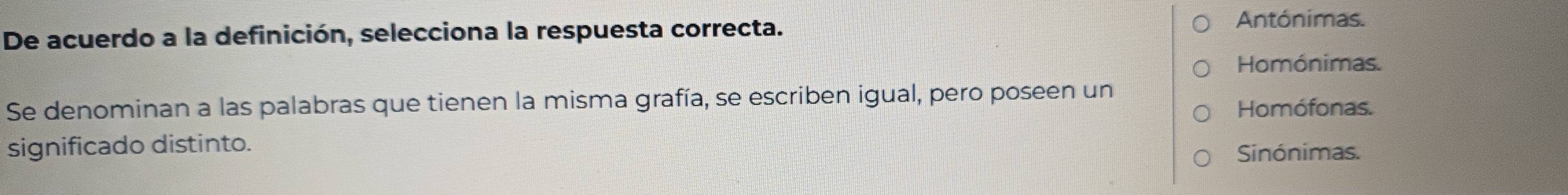 De acuerdo a la definición, selecciona la respuesta correcta.
Antónimas.
Homónimas.
Se denominan a las palabras que tienen la misma grafía, se escriben igual, pero poseen un
Homófonas.
significado distinto.
Sinónimas.