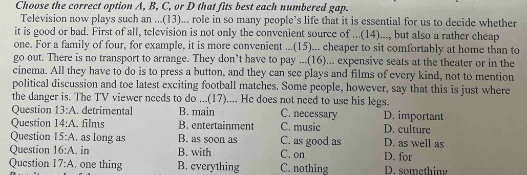 Choose the correct option A, B, C, or D that fits best each numbered gap.
Television now plays such an ...(13)... role in so many people’s life that it is essential for us to decide whether
it is good or bad. First of all, television is not only the convenient source of ...(14)..., but also a rather cheap
one. For a family of four, for example, it is more convenient ...(15)... cheaper to sit comfortably at home than to
go out. There is no transport to arrange. They don’t have to pay ...(16)... expensive seats at the theater or in the
cinema. All they have to do is to press a button, and they can see plays and films of every kind, not to mention
political discussion and toe latest exciting football matches. Some people, however, say that this is just where
the danger is. The TV viewer needs to do ...(17).... He does not need to use his legs.
Question 13:A . detrimental B. main C. necessary D. important
Question 14:A . films B. entertainment C. music D. culture
Question 15:A . as long as B. as soon as C. as good as D. as well as
Question 16:A . in B. with C. on D. for
Question 17:A. . one thing B. everything C. nothing D. something