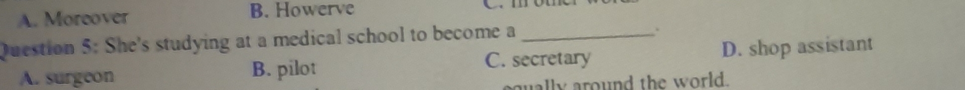 A. Moreover
B. Howerve C. mo
Question 5: She's studying at a medical school to become a_
.
A. surgeon
B. pilot D. shop assistant
C. secretary
aqually around the world.
