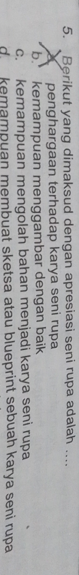 Berikut yang dimaksud dengan apresiasi seni rupa adalah ....
X penghargaan terhadap karya seni rupa
b. kemampuan menggambar dengan baik
c. kemampuan mengolah bahan menjadi karya seni rupa
d kemampuan membuat sketsa atau blueprint sebuah karya seni rupa