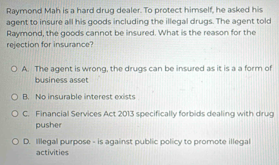 Raymond Mah is a hard drug dealer. To protect himself, he asked his
agent to insure all his goods including the illegal drugs. The agent told
Raymond, the goods cannot be insured. What is the reason for the
rejection for insurance?
A. The agent is wrong, the drugs can be insured as it is a a form of
business asset
B. No insurable interest exists
C. Financial Services Act 2013 specifically forbids dealing with drug
pusher
D. Illegal purpose - is against public policy to promote illegal
activities