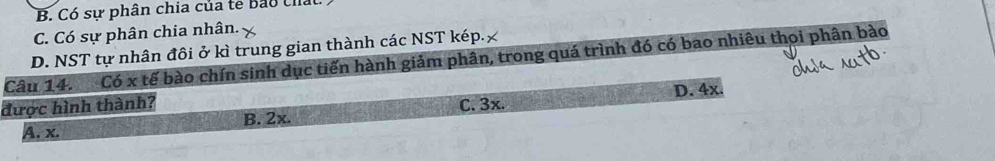 B. Có sư phân chia của te Bảo thất
C. Có sự phân chia nhân.
D. NST tự nhân đôi ở kì trung gian thành các NST kép.£
Câu 14. Có x tế bào chín sinh dục tiến hành giảm phân, trong quá trình đó có bao nhiêu thọi phân bào
được hình thành? C. 3x. D. 4x.
A. x. B. 2x.