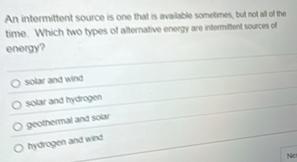 An intermittent source is one that is available sometimes, but not all of the
time. Which two types of alternative energy are intermittent sources of
energy?
solar and wind
solar and hydrogen
geothermal and solar
hydrogen and wind
Ne