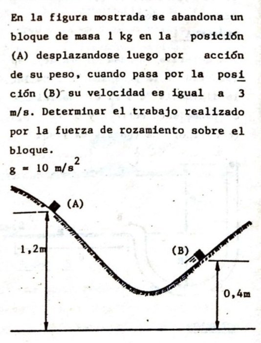 En la figura mostrada se abandona un 
bloque de masa l kg en la posición 
(A) desplazandose luego por acción 
de su peso, cuando pasa por la posí 
ción (B) su velocidad es igual a 3
m/s. Determinar el trabajo realizado 
por la fuerza de rozamiento sobre el 
bloque.
g=10m/s^2