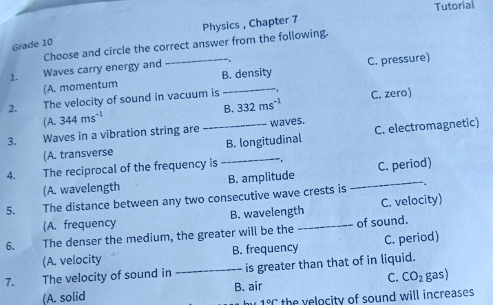 Tutorial
Physics , Chapter 7
Grade 10
Choose and circle the correct answer from the following.
1. Waves carry energy and .
(A. momentum _B. density C. pressure)
B. 332ms^(-1) C. zero)
2. The velocity of sound in vacuum is
1 A. 344ms^(-1)
3. Waves in a vibration string are _waves.
(A. transverse _B. longitudinal C. electromagnetic)
4. The reciprocal of the frequency is .
(A. wavelength B. amplitude _C. period)
5. The distance between any two consecutive wave crests is
.
(A. frequency B. wavelength C. velocity)
6. The denser the medium, the greater will be the _of sound.
(A. velocity B. frequency C. period)
7. The velocity of sound in _is greater than that of in liquid.
(A. solid B. air C. CO_2 gas)
1°C the velocity of sound will increases