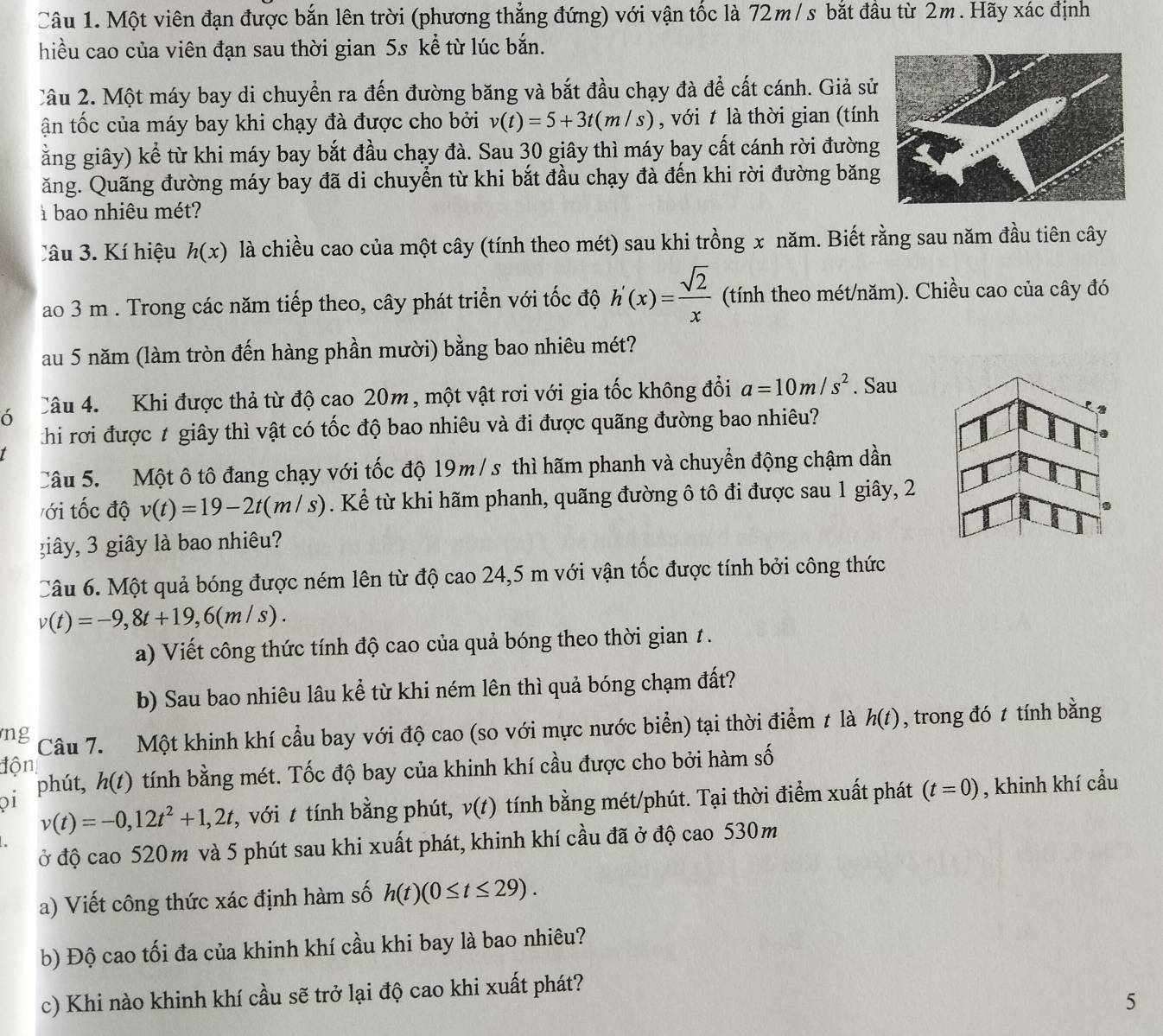 Một viên đạn được bắn lên trời (phương thẳng đứng) với vận tốc là 72m /s bắt đầu từ 2m. Hãy xác định
hiều cao của viên đạn sau thời gian 5s kể từ lúc bắn.
Câu 2. Một máy bay di chuyển ra đến đường băng và bắt đầu chạy đà để cất cánh. Giả sử
ận tốc của máy bay khi chạy đà được cho bởi v(t)=5+3t(m/s) , với t là thời gian (tính
ằng giây) kể từ khi máy bay bắt đầu chạy đà. Sau 30 giây thì máy bay cất cánh rời đường
ăng. Quãng đường máy bay đã di chuyển từ khi bắt đầu chạy đà đến khi rời đường băng
à bao nhiêu mét?
Câu 3. Kí hiệu h(x) là chiều cao của một cây (tính theo mét) sau khi trồng x năm. Biết rằng sau năm đầu tiên cây
ao 3 m . Trong các năm tiếp theo, cây phát triển với tốc độ h'(x)= sqrt(2)/x  (tính theo mét/năm). Chiều cao của cây đó
au 5 năm (làm tròn đến hàng phần mười) bằng bao nhiêu mét?
ó Câu 4.  Khi được thả từ độ cao 20m , một vật rơi với gia tốc không đổi a=10m/s^2. Sau
hi rơi được 1 giây thì vật có tốc độ bao nhiêu và đi được quãng đường bao nhiêu?
Câu 5.  Một ô tô đang chạy với tốc độ 19m /s thì hãm phanh và chuyển động chậm dần
ới tốc độ v(t)=19-2t(m/s). Kể từ khi hãm phanh, quãng đường ô tô đi được sau 1 giây, 2
giây, 3 giây là bao nhiêu?
Câu 6. Một quả bóng được ném lên từ độ cao 24,5 m với vận tốc được tính bởi công thức
v(t)=-9,8t+19,6(m/s).
a) Viết công thức tính độ cao của quả bóng theo thời gian 1 .
b) Sau bao nhiêu lâu kể từ khi ném lên thì quả bóng chạm đất?
ng Câu 7. Một khinh khí cầu bay với độ cao (so với mực nước biển) tại thời điểm t là h(t) , trong đó t tính bằng
độn
oi phút, h(t) tính bằng mét. Tốc độ bay của khinh khí cầu được cho bởi hàm số
v(t)=-0,12t^2+1,2t , với t tính bằng phút, v(t) tính bằng mét/phút. Tại thời điểm xuất phát (t=0) , khinh khí cầu
ở độ cao 520m và 5 phút sau khi xuất phát, khinh khí cầu đã ở độ cao 530m
a) Viết công thức xác định hàm số h(t)(0≤ t≤ 29).
b) Độ cao tối đa của khinh khí cầu khi bay là bao nhiêu?
c) Khi nào khinh khí cầu sẽ trở lại độ cao khi xuất phát?
5